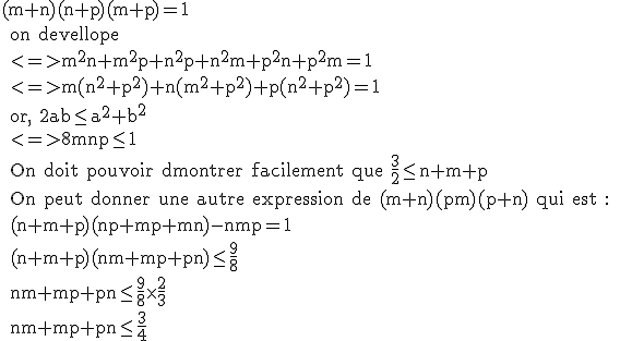 \textrm (m+n)(n+p)(m+p)=1
 \\ on devellope
 \\ <=>m^2n+m^2p+n^2p+n^2m+p^2n+p^2m=1
 \\ <=>m(n^2+p^2)+n(m^2+p^2)+p(n^2+p^2)=1
 \\ or, 2ab\le a^2+b^2
 \\ <=>8mnp\le 1
 \\ On doit pouvoir dmontrer facilement que \frac{3}{2}\le n+m+p
 \\ On peut donner une autre expression de (m+n)(pm)(p+n) qui est :
 \\ (n+m+p)(np+mp+mn)-nmp=1
 \\ (n+m+p)(nm+mp+pn)\le\frac{9}{8}
 \\ nm+mp+pn\le\frac{9}{8}\times\frac{2}{3}
 \\ nm+mp+pn\le\frac{3}{4}